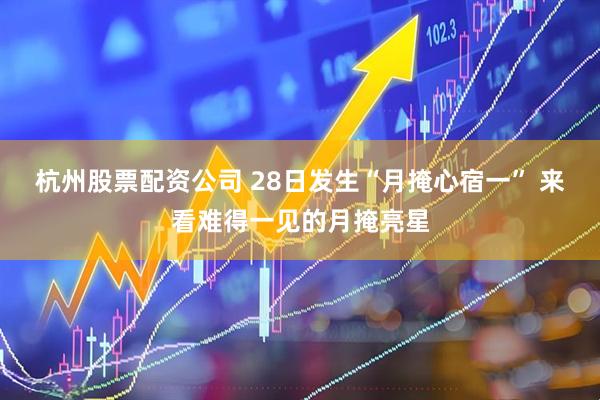 杭州股票配资公司 28日发生“月掩心宿一” 来看难得一见的月掩亮星