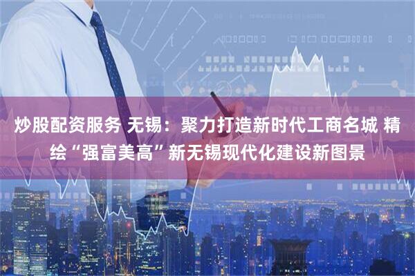 炒股配资服务 无锡：聚力打造新时代工商名城 精绘“强富美高”新无锡现代化建设新图景