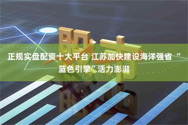 正规实盘配资十大平台 江苏加快建设海洋强省 “蓝色引擎”活力澎湃
