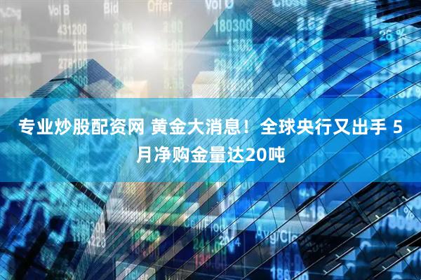 专业炒股配资网 黄金大消息！全球央行又出手 5月净购金量达20吨