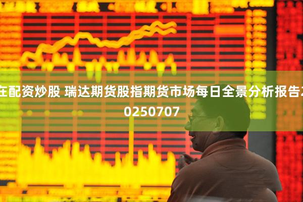在配资炒股 瑞达期货股指期货市场每日全景分析报告20250707