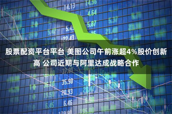 股票配资平台平台 美图公司午前涨超4%股价创新高 公司近期与阿里达成战略合作