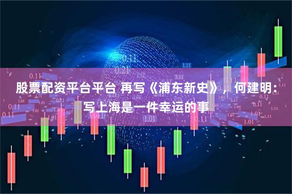 股票配资平台平台 再写《浦东新史》，何建明：写上海是一件幸运的事