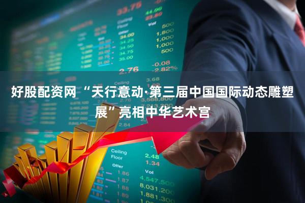 好股配资网 “天行意动·第三届中国国际动态雕塑展”亮相中华艺术宫