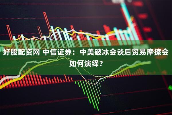 好股配资网 中信证券：中美破冰会谈后贸易摩擦会如何演绎？