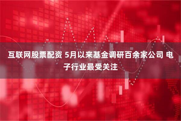 互联网股票配资 5月以来基金调研百余家公司 电子行业最受关注