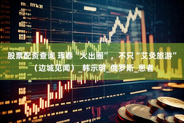 股票配资查询 珲春“火出圈”，不只“艾灸旅游”（边城见闻）_韩示明_俄罗斯_患者