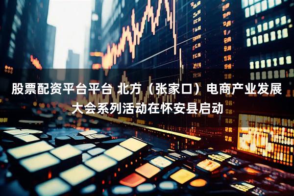 股票配资平台平台 北方（张家口）电商产业发展大会系列活动在怀安县启动