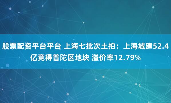 股票配资平台平台 上海七批次土拍：上海城建52.4亿竞得普陀区地块 溢价率12.79%