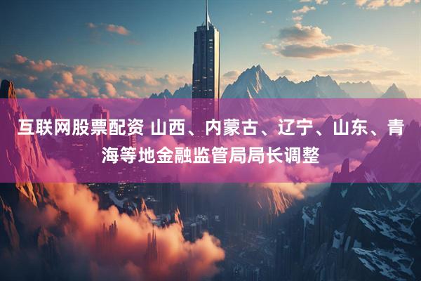 互联网股票配资 山西、内蒙古、辽宁、山东、青海等地金融监管局局长调整