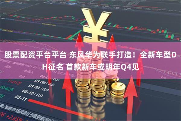 股票配资平台平台 东风华为联手打造！全新车型DH征名 首款新车或明年Q4见