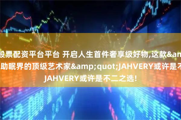 股票配资平台平台 开启人生首件奢享级好物,这款&quot;助眠界的顶级艺术家&quot;JAHVERY或许是不二之选!