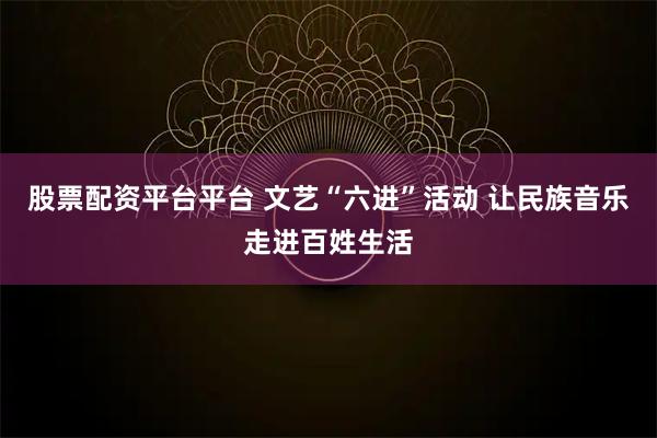 股票配资平台平台 文艺“六进”活动 让民族音乐走进百姓生活