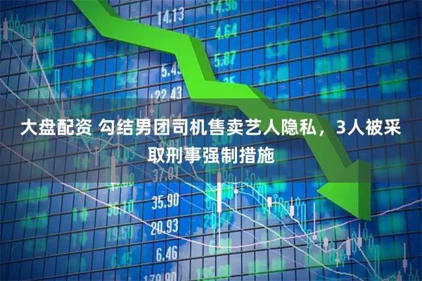 大盘配资 勾结男团司机售卖艺人隐私,3人被采取刑事强制措施