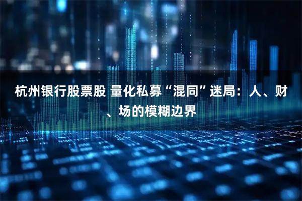 杭州银行股票股 量化私募“混同”迷局：人、财、场的模糊边界