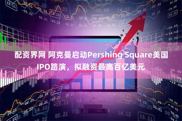 配资界网 阿克曼启动Pershing Square美国IPO路演，拟融资最高百亿美元
