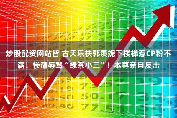炒股配资网站皆 古天乐扶郭羡妮下楼梯惹CP粉不满！惨遭辱骂“绿茶小三”！本尊亲自反击