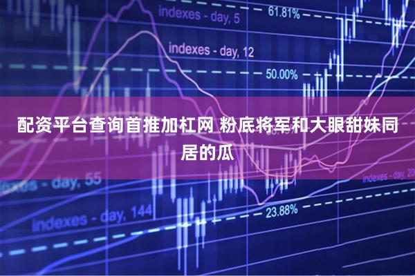 配资平台查询首推加杠网 粉底将军和大眼甜妹同居的瓜
