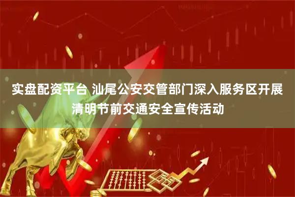 实盘配资平台 汕尾公安交管部门深入服务区开展清明节前交通安全宣传活动