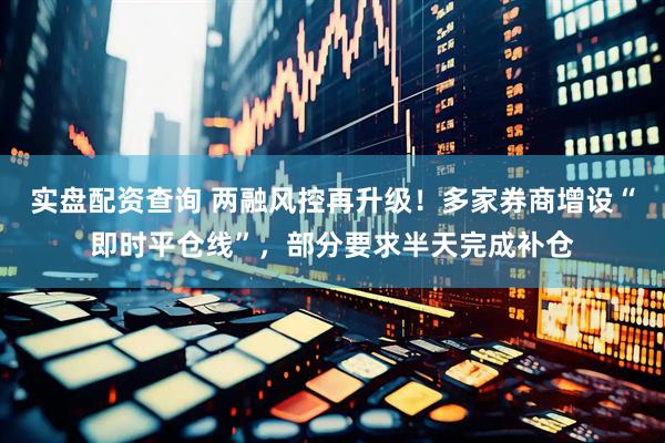 实盘配资查询 两融风控再升级！多家券商增设“即时平仓线”，部分要求半天完成补仓