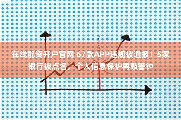 在线配资开户官网 67款APP违规被通报！5家银行被点名，个人信息保护再敲警钟