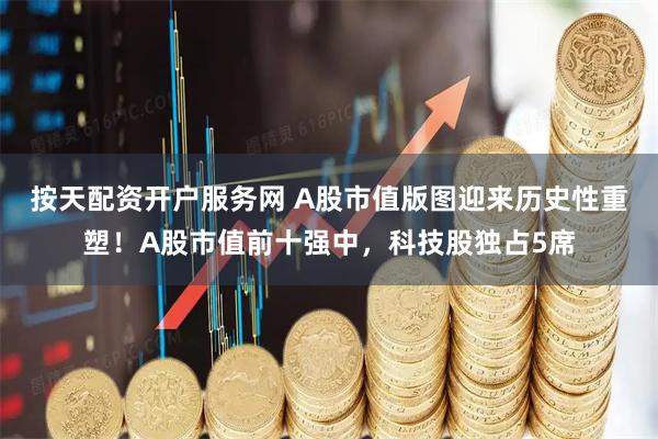 按天配资开户服务网 A股市值版图迎来历史性重塑！A股市值前十强中，科技股独占5席